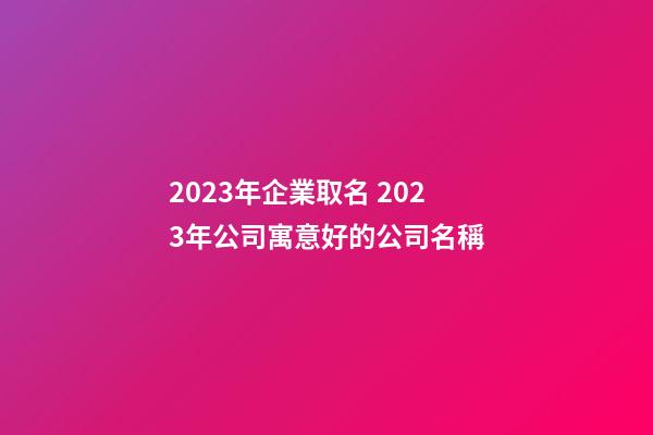 2023年企業取名 2023年公司寓意好的公司名稱